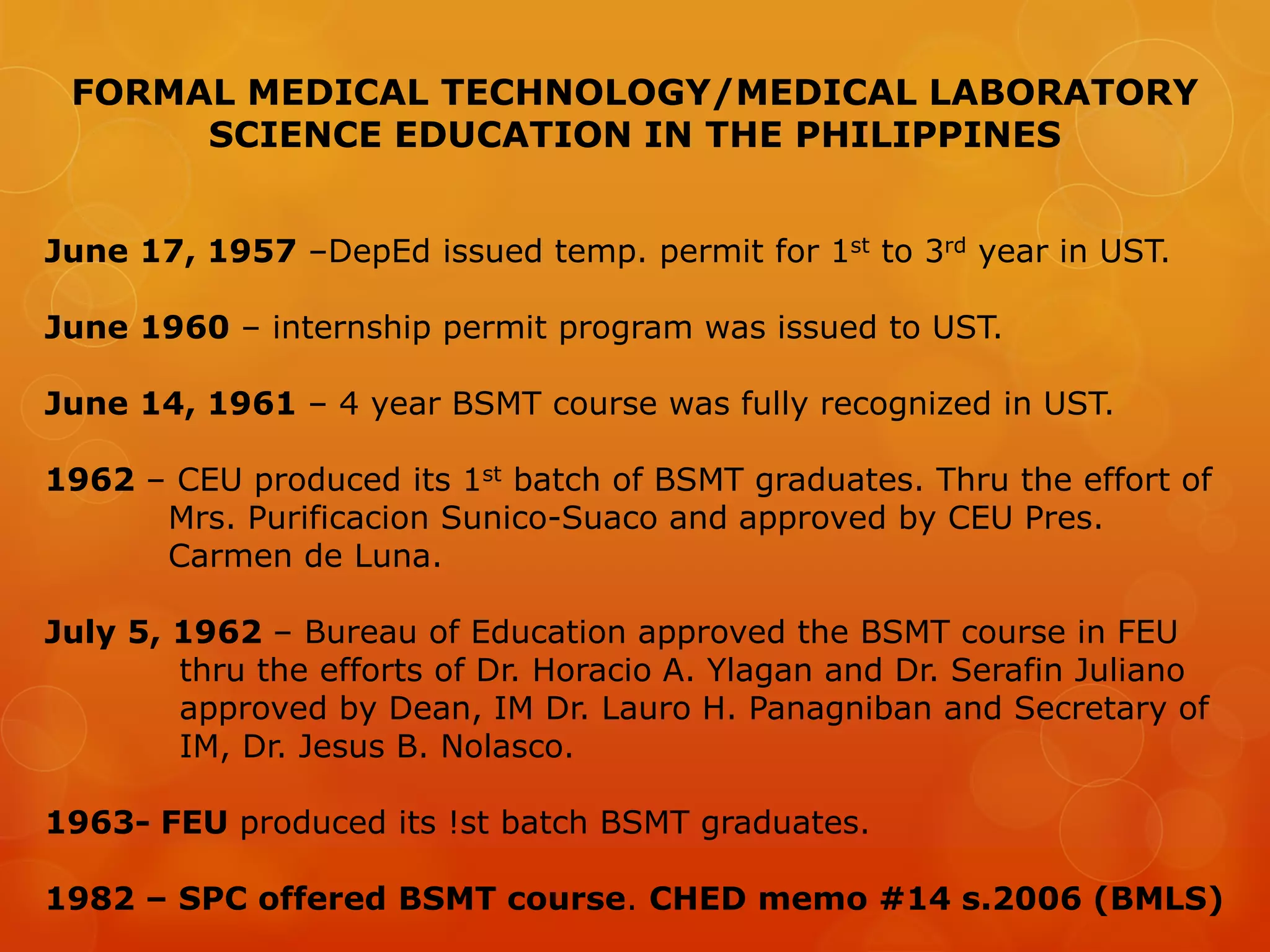 FORMAL MEDICAL TECHNOLOGY/MEDICAL LABORATORY
SCIENCE EDUCATION IN THE PHILIPPINES
June 17, 1957 –DepEd issued temp. permit for 1st to 3rd year in UST.
June 1960 – internship permit program was issued to UST.
June 14, 1961 – 4 year BSMT course was fully recognized in UST.
1962 – CEU produced its 1st batch of BSMT graduates. Thru the effort of
Mrs. Purificacion Sunico-Suaco and approved by CEU Pres.
Carmen de Luna.
July 5, 1962 – Bureau of Education approved the BSMT course in FEU
thru the efforts of Dr. Horacio A. Ylagan and Dr. Serafin Juliano
approved by Dean, IM Dr. Lauro H. Panagniban and Secretary of
IM, Dr. Jesus B. Nolasco.
1963- FEU produced its !st batch BSMT graduates.
1982 – SPC offered BSMT course. CHED memo #14 s.2006 (BMLS)
 