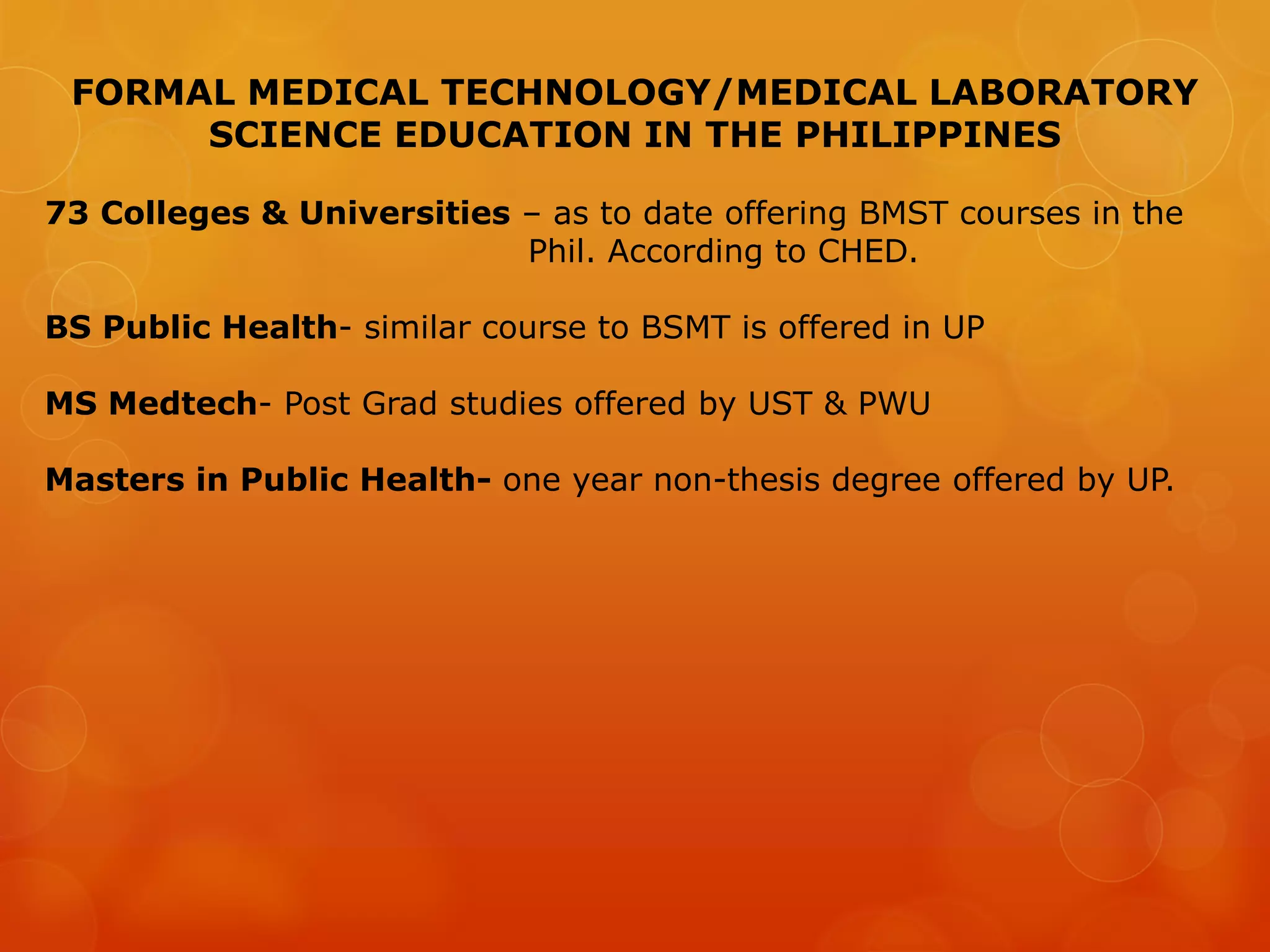 FORMAL MEDICAL TECHNOLOGY/MEDICAL LABORATORY
SCIENCE EDUCATION IN THE PHILIPPINES
73 Colleges & Universities – as to date offering BMST courses in the
Phil. According to CHED.
BS Public Health- similar course to BSMT is offered in UP
MS Medtech- Post Grad studies offered by UST & PWU
Masters in Public Health- one year non-thesis degree offered by UP.
 