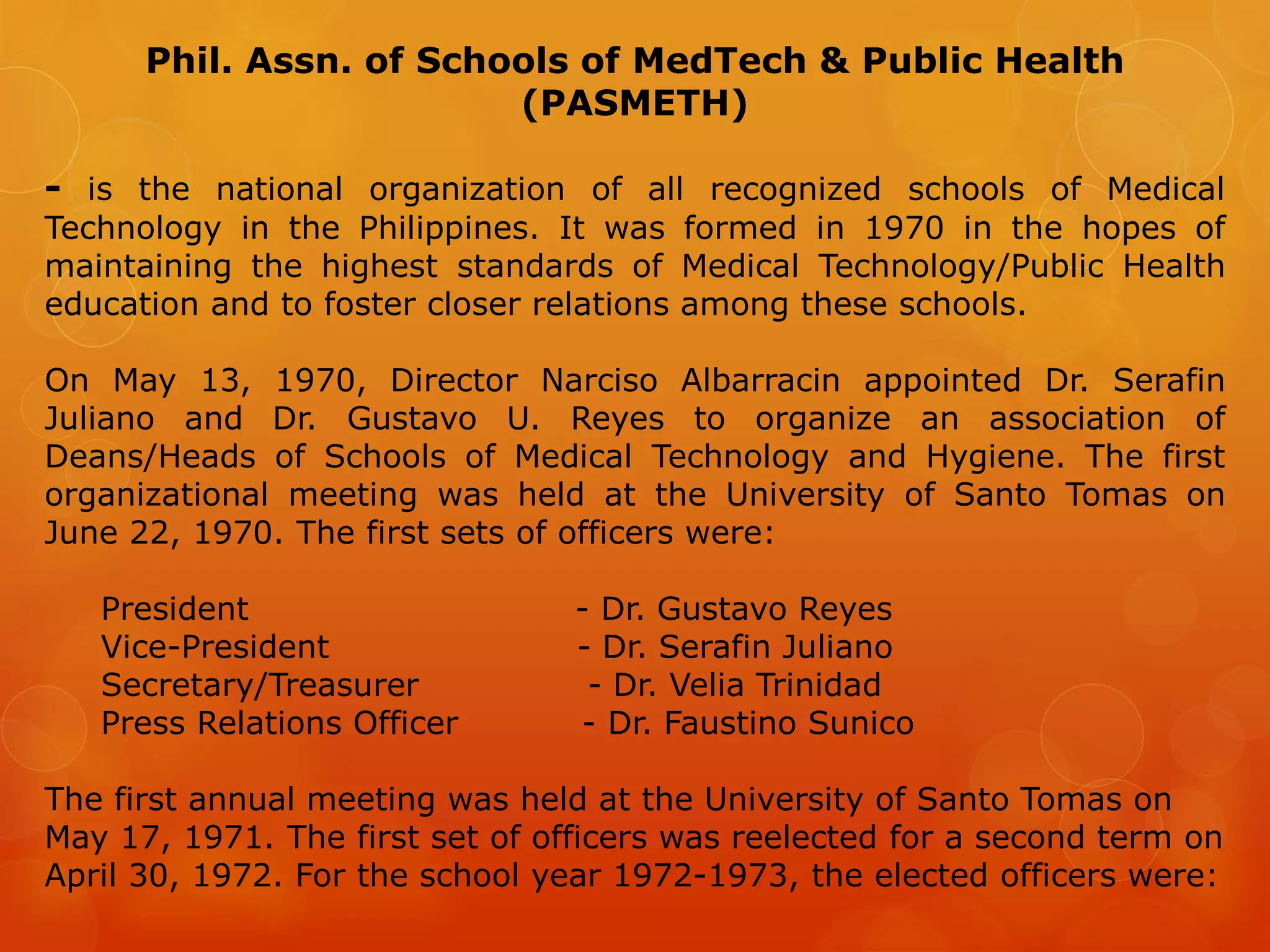Phil. Assn. of Schools of MedTech & Public Health
(PASMETH)
- is the national organization of all recognized schools of Medical
Technology in the Philippines. It was formed in 1970 in the hopes of
maintaining the highest standards of Medical Technology/Public Health
education and to foster closer relations among these schools.
On May 13, 1970, Director Narciso Albarracin appointed Dr. Serafin
Juliano and Dr. Gustavo U. Reyes to organize an association of
Deans/Heads of Schools of Medical Technology and Hygiene. The first
organizational meeting was held at the University of Santo Tomas on
June 22, 1970. The first sets of officers were:
President - Dr. Gustavo Reyes
Vice-President - Dr. Serafin Juliano
Secretary/Treasurer - Dr. Velia Trinidad
Press Relations Officer - Dr. Faustino Sunico
The first annual meeting was held at the University of Santo Tomas on
May 17, 1971. The first set of officers was reelected for a second term on
April 30, 1972. For the school year 1972-1973, the elected officers were:
 