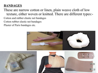 BANDAGES
These are narrow cotton or linen, plain weave cloth of low
texture, either woven or knitted. There are different types:-
Cotton and rubber elastic net bandages
Cotton rubber elastic net bandages
Plaster of Paris bandages etc.
 