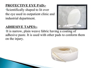 PROTECTIVE EYE PAD:-
•Scientifically shaped to lit over
the eye used in outpatient clinic and
industrial department.
ADHESIVE TAPES:-
•It is narrow, plain weave fabric having a coating of
adhesive paste. It is used with other pads to conform them
on the injury.
 