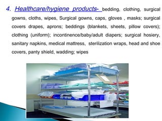 4. Healthcare/hygiene products- bedding, clothing, surgical
gowns, cloths, wipes, Surgical gowns, caps, gloves , masks; surgical
covers drapes, aprons; beddings (blankets, sheets, pillow covers);
clothing (uniform); incontinence/baby/adult diapers; surgical hosiery,
sanitary napkins, medical mattress, sterilization wraps, head and shoe
covers, panty shield, wadding; wipes
 
