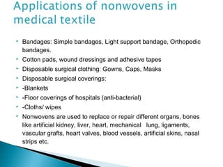  Bandages: Simple bandages, Light support bandage, Orthopedic
bandages.
 Cotton pads, wound dressings and adhesive tapes
 Disposable surgical clothing: Gowns, Caps, Masks
 Disposable surgical coverings:
 -Blankets
 -Floor coverings of hospitals (anti-bacterial)
 -Cloths/ wipes
 Nonwovens are used to replace or repair different organs, bones
like artificial kidney, liver, heart, mechanical lung, ligaments,
vascular grafts, heart valves, blood vessels, artificial skins, nasal
strips etc.
 