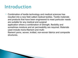  Combination of textile technology and medical sciences has
resulted into a new field called medical textiles. Textile materials
and products that have been engineered to meet particular needs
are suitable for any medical and surgical
application where a combination of strength, flexibility and
sometimes moisture and air permeability are required. Materials
used include mono-filament and multi-
filament yarns, woven, knitted, non-woven fabrics and composite
structures.
 