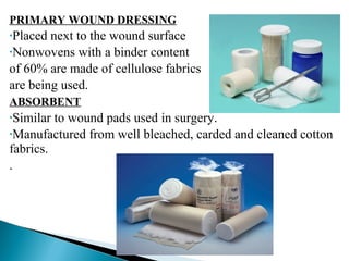 PRIMARY WOUND DRESSING
•Placed next to the wound surface
•Nonwovens with a binder content
of 60% are made of cellulose fabrics
are being used.
ABSORBENT
•Similar to wound pads used in surgery.
•Manufactured from well bleached, carded and cleaned cotton
fabrics.
.
 