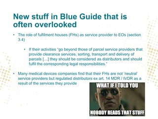 New stuff in Blue Guide that is
often overlooked
• The role of fulfilment houses (FHs) as service provider to EOs (section
3.4)
• If their activities “go beyond those of parcel service providers that
provide clearance services, sorting, transport and delivery of
parcels […] they should be considered as distributors and should
fulfil the corresponding legal responsibilities.”
• Many medical devices companies find that their FHs are not ‘neutral’
service providers but regulated distributors ex art. 14 MDR / IVDR as a
result of the services they provide
 