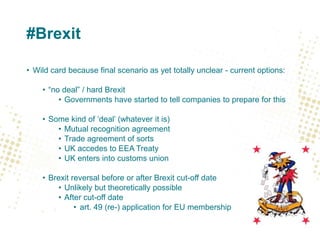#Brexit
• Wild card because final scenario as yet totally unclear - current options:
• “no deal” / hard Brexit
• Governments have started to tell companies to prepare for this
• Some kind of ‘deal’ (whatever it is)
• Mutual recognition agreement
• Trade agreement of sorts
• UK accedes to EEA Treaty
• UK enters into customs union
• Brexit reversal before or after Brexit cut-off date
• Unlikely but theoretically possible
• After cut-off date
• art. 49 (re-) application for EU membership
 
