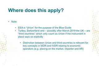 Where does this apply?
• Note:
• EEA is “Union” for the purpose of the Blue Guide
• Turkey, Switzerland and – possibly after March 2019 the UK – are
“third countries” which only count as Union if the instrument in
place says so explicitly
• Distinction between Union and third countries is relevant for
key concepts in MDR and IVDR relating to economic
operators (e.g. placing on the market, importer and AR)
 