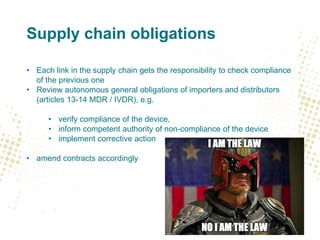 Supply chain obligations
• Each link in the supply chain gets the responsibility to check compliance
of the previous one
• Review autonomous general obligations of importers and distributors
(articles 13-14 MDR / IVDR), e.g.
• verify compliance of the device,
• inform competent authority of non-compliance of the device
• implement corrective action
• amend contracts accordingly
 