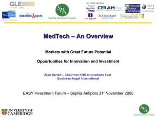MedTech – An Overview

           Markets with Great Future Potential

       Opportunities for Innovation and Investment


           Alan Barrell – Chairman NHS Innovations East
                   Business Angel International



EASY Investment Forum – Sophia Antipolis 21st November 2008
 