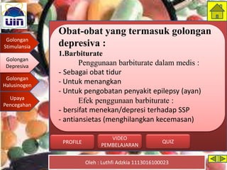 Golongan
Stimulansia
Golongan
Depresiva
Golongan
Halusinogen
Upaya
Pencegahan
Oleh : Luthfi Adzkia 1113016100023
PROFILE QUIZ
VIDEO
PEMBELAJARAN
Obat-obat yang termasuk golongan
depresiva :
1.Barbiturate
Penggunaan barbiturate dalam medis :
- Sebagai obat tidur
- Untuk menangkan
- Untuk pengobatan penyakit epilepsy (ayan)
Efek penggunaan barbiturate :
- bersifat menekan/depresi terhadap SSP
- antiansietas (menghilangkan kecemasan)
Golongan
Depresiva
 