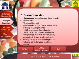 Golongan
Stimulansia
Golongan
Depresiva
Golongan
Halusinogen
Upaya
Pencegahan
Oleh : Luthfi Adzkia 1113016100023
PROFILE QUIZ
VIDEO
PEMBELAJARAN
2. Benzodiazepine
Penggunaan benzodiazepine dalam medis
• Pelemas otot
• Mengobati insomnia
• Mengubah kecemasan, yakni pengurangan
terhadap rangsangan emosi
Efek penggunaan Benzodizepine :
• Lemah badan, sakit kepala,pandangan
kabur, vertigo, mual dan muntah, diare,
sakit epigastrik, sakit sendi, sakit dada
• Kadang-kadang malahan meningkatkan
frekuensi bangkitan pada penderita
epilepsy
Golongan
Depresiva
 