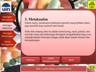 Golongan
Stimulansia
Golongan
Depresiva
Golongan
Halusinogen
Upaya
Pencegahan
Oleh : Luthfi Adzkia 1113016100023
PROFILE QUIZ
VIDEO
PEMBELAJARAN
3. Metakualon
Dalam medis, metakualon berkhasiat hipnotik (menyebabkan tidur),
juga memiliki kerja antitusif (anti batuk).
Efek-efek samping obat ini adalah mulut kering, mual, gelisah, otot-
otot kaki lemas dan berkeringat.Seringkali mengakibatkan hang over,
sedangkandalam beberapa minggu sudah dapat terjadi toleransi dan
ketergantungan
Golongan
Depresiva
 