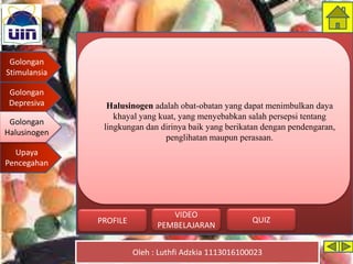 Golongan
Stimulansia
Golongan
Depresiva
Golongan
Halusinogen
Upaya
Pencegahan
Oleh : Luthfi Adzkia 1113016100023
PROFILE QUIZ
VIDEO
PEMBELAJARAN
Halusinogen adalah obat-obatan yang dapat menimbulkan daya
khayal yang kuat, yang menyebabkan salah persepsi tentang
lingkungan dan dirinya baik yang berikatan dengan pendengaran,
penglihatan maupun perasaan.
Golongan
Halusinogen
 