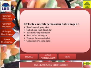 Golongan
Stimulansia
Golongan
Depresiva
Golongan
Halusinogen
Upaya
Pencegahan
Oleh : Luthfi Adzkia 1113016100023
PROFILE QUIZ
VIDEO
PEMBELAJARAN
Efek-efek setelah pemakaian halusinogen :
 Rasa khawatir yang akut
 Gelisah dan tidak bisa tidur
 Biji mata yang membesar
 Suhu badan meningkat
 Tekanan darah meningkat
 Gangguan jiwa yang berat
Golongan
Halusinogen
 