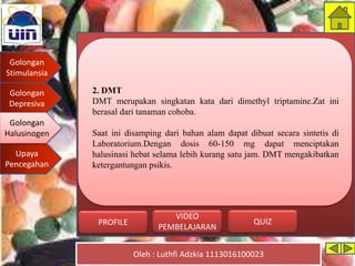 Golongan
Stimulansia
Golongan
Depresiva
Golongan
Halusinogen
Upaya
Pencegahan
Oleh : Luthfi Adzkia 1113016100023
PROFILE QUIZ
VIDEO
PEMBELAJARAN
2. DMT
DMT merupakan singkatan kata dari dimethyl triptamine.Zat ini
berasal dari tanaman cohoba.
Saat ini disamping dari bahan alam dapat dibuat secara sintetis di
Laboratorium.Dengan dosis 60-150 mg dapat menciptakan
halusinasi hebat selama lebih kurang satu jam. DMT mengakibatkan
ketergantungan psikis.
Golongan
Halusinogen
 