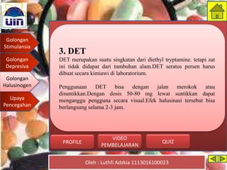 Golongan
Stimulansia
Golongan
Depresiva
Golongan
Halusinogen
Upaya
Pencegahan
Oleh : Luthfi Adzkia 1113016100023
PROFILE QUIZ
VIDEO
PEMBELAJARAN
3. DET
DET merupakan suatu singkatan dari diethyl tryptamine. tetapi zat
ini tidak didapat dari tumbuhan alam.DET seratus persen harus
dibuat secara kimiawi di laboratorium.
Penggunaan DET bisa dengan jalan merokok atau
disuntikkan.Dengan dosis 50-80 mg lewat suntikkan dapat
menganggu pengguna secara visual.Efek halusinasi tersebut bisa
berlangsung selama 2-3 jam.
Golongan
Halusinogen
 