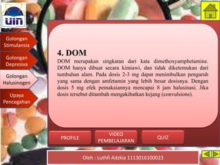 Golongan
Stimulansia
Golongan
Depresiva
Golongan
Halusinogen
Upaya
Pencegahan
Oleh : Luthfi Adzkia 1113016100023
PROFILE QUIZ
VIDEO
PEMBELAJARAN
4. DOM
DOM merupakan singkatan dari kata dimethoxyamphetamine.
DOM hanya dibuat secara kimiawi, dan tidak diketemukan dari
tumbuhan alam. Pada dosis 2-3 mg dapat menimbulkan pengaruh
yang sama dengan amfetamin yang lebih besar dosisnya. Dengan
dosis 5 mg efek pemakaiannya mencapai 8 jam halusinasi. Jika
dosis tersebut ditambah mengakibatkan kejang (convulsions).
Golongan
Halusinogen
 