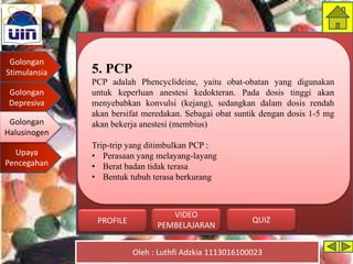 Golongan
Stimulansia
Golongan
Depresiva
Golongan
Halusinogen
Upaya
Pencegahan
Oleh : Luthfi Adzkia 1113016100023
PROFILE QUIZ
VIDEO
PEMBELAJARAN
5. PCP
PCP adalah Phencyclideine, yaitu obat-obatan yang digunakan
untuk keperluan anestesi kedokteran. Pada dosis tinggi akan
menyebabkan konvulsi (kejang), sedangkan dalam dosis rendah
akan bersifat meredakan. Sebagai obat suntik dengan dosis 1-5 mg
akan bekerja anestesi (membius)
Trip-trip yang ditimbulkan PCP :
• Perasaan yang melayang-layang
• Berat badan tidak terasa
• Bentuk tubuh terasa berkurang
Golongan
Halusinogen
 