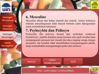 Golongan
Stimulansia
Golongan
Depresiva
Golongan
Halusinogen
Upaya
Pencegahan
Oleh : Luthfi Adzkia 1113016100023
PROFILE QUIZ
VIDEO
PEMBELAJARAN
6. Mescaline
Mescaline dibuat dari bahan alamiah dan sintetik. Antara keduanya
didalam penyalahgunaan tidak banyak berbeda yakni dipergunakan
untuk menimbulkan halusinasi
7. Psylocybin dan Psilocyn
Psylocybin dan psilocyn berasal dari tumbuhan cendawan
(mushroom). Apabila dimakan jamur keramat atau ajaib tersebut akan
mempengaruhi perasaan hati (mood) dan daya tangkap serupa dengan
mescaline. Zat tersebut tidak menimbulkan ketergantungamn phisik,
tetapi menimbulkan ketergantungan psikis dan toleransi.
Golongan
Halusinogen
 