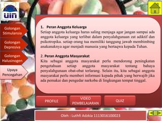 Golongan
Stimulansia
Golongan
Depresiva
Golongan
Halusinogen
Upaya
Pencegahan
Oleh : Luthfi Adzkia 1113016100023
PROFILE QUIZ
VIDEO
PEMBELAJARAN
1. Peran Anggota Keluarga
Setiap anggota keluarga harus saling menjaga agar jangan sampai ada
anggota keluarga yang terlibat dalam penyalahgunaan zat adiktif dan
psikotropika. setiap orang tua memiliki tanggung jawab membimbing
anakanaknya agar menjadi manusia yang bertaqwa kepada Tuhan.
2. Peran Anggota Masyarakat
Kita sebagai anggota masyarakat perlu mendorong peningkatan
pengetahuan setiap anggota masyarakat tentang bahaya
penyalahgunaan obat-obat terlarang. Selain itu, kita sebagai anggota
masyarakat perlu memberi informasi kepada pihak yang berwajib jika
ada pemakai dan pengedar narkoba di lingkungan tempat tinggal.
Upaya
Pencegahan
 