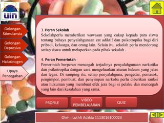 Golongan
Stimulansia
Golongan
Depresiva
Golongan
Halusinogen
Upaya
Pencegahan
Oleh : Luthfi Adzkia 1113016100023
PROFILE QUIZ
VIDEO
PEMBELAJARAN
3. Peran Sekolah
Sekolahperlu memberikan wawasan yang cukup kepada para siswa
tentang bahaya penyalahgunaan zat adiktif dan psikotropika bagi diri
pribadi, keluarga, dan orang lain. Selain itu, sekolah perlu mendorong
setiap siswa untuk melaporkan pada pihak sekolah .
4. Peran Pemerintah
Pemerintah berperan mencegah terjadinya penyalahgunaan narkotika
dan psikotropika dengan cara mengeluarkan aturan hukum yang jelas
dan tegas. Di samping itu, setiap penyalahguna, pengedar, pemasok,
pengimpor, pembuat, dan penyimpan narkoba perlu diberikan sanksi
atau hukuman yang membuat efek jera bagi si pelaku dan mencegah
yang lain dari kesalahan yang sama.
Upaya
Pencegahan
 