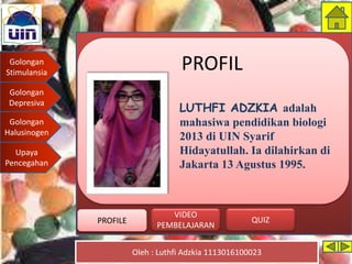 Golongan
Stimulansia
Golongan
Depresiva
Golongan
Halusinogen
Upaya
Pencegahan
Oleh : Luthfi Adzkia 1113016100023
PROFILE QUIZ
VIDEO
PEMBELAJARAN
PROFIL
LUTHFI ADZKIA adalah
mahasiwa pendidikan biologi
2013 di UIN Syarif
Hidayatullah. Ia dilahirkan di
Jakarta 13 Agustus 1995.
PROFILE
 