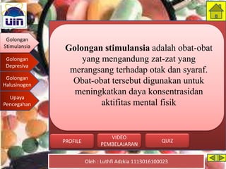 Golongan
Stimulansia
Golongan
Depresiva
Golongan
Halusinogen
Upaya
Pencegahan
Oleh : Luthfi Adzkia 1113016100023
PROFILE QUIZ
VIDEO
PEMBELAJARAN
Golongan stimulansia adalah obat-obat
yang mengandung zat-zat yang
merangsang terhadap otak dan syaraf.
Obat-obat tersebut digunakan untuk
meningkatkan daya konsentrasidan
aktifitas mental fisik
Golongan
Stimulansia
 