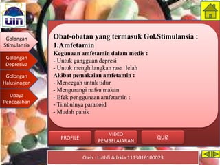 Golongan
Stimulansia
Golongan
Depresiva
Golongan
Halusinogen
Upaya
Pencegahan
Oleh : Luthfi Adzkia 1113016100023
PROFILE QUIZ
VIDEO
PEMBELAJARAN
Obat-obatan yang termasuk Gol.Stimulansia :
1.Amfetamin
Kegunaan amfetamin dalam medis :
- Untuk gangguan depresi
- Untuk menghilangkan rasa lelah
Akibat pemakaian amfetamin :
- Mencegah untuk tidur
- Mengurangi nafsu makan
- Efek penggunaan amfetamin :
- Timbulnya paranoid
- Mudah panik
Golongan
Stimulansia
 