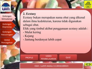 Golongan
Stimulansia
Golongan
Depresiva
Golongan
Halusinogen
Upaya
Pencegahan
Oleh : Luthfi Adzkia 1113016100023
PROFILE QUIZ
VIDEO
PEMBELAJARAN
2. Ecstasy
Ecstasy bukan merupakan nama obat yang dikenal
dalam ilmu kedokteran, karena tidak digunakan
sebagai obat.
Efek yang timbul akibat penggunaan ecstasy adalah :
- Mulut kering
- Kejang
- Jantung berdenyut lebih cepat
Golongan
Stimulansia
 
