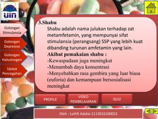 Golongan
Stimulansia
Golongan
Depresiva
Golongan
Halusinogen
Upaya
Pencegahan
Oleh : Luthfi Adzkia 1113016100023
PROFILE QUIZ
VIDEO
PEMBELAJARAN
3.Shabu
Shabu adalah nama julukan terhadap zat
metamfetamin, yang mempunyai sifat
stimulansia (perangsang) SSP yang lebih kuat
dibanding turunan amfetamin yang lain.
Akibat pemakaian shabu :
-Kewaspadaan juga meningkat
-Menambah daya konsentrasi
-Menyebabkan rasa gembira yang luar biasa
(euforia) dan kemampuan bersosialisasi
meningkat
Golongan
Stimulansia
 