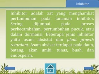 Inhibitor

Inhibitor adalah zat yang menghambat
pertumbuhan pada tanaman inhibitor.
Sering      dijumpai       pada      proses
perkecambahan, pertumbuhan pucuk, atau
dalam dormansi. Beberapa jenis inhibitor
yaitu asam absistat dan plant growth
retardant. Asam absisat terdapat pada daun,
batang, akar, umbi, tunas, buah, dan
endosperm.
 