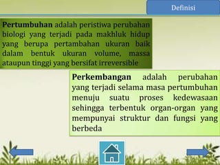 Definisi

Pertumbuhan adalah peristiwa perubahan
biologi yang terjadi pada makhluk hidup
yang berupa pertambahan ukuran baik
dalam bentuk ukuran volume, massa
ataupun tinggi yang bersifat irreversible
                   Perkembangan adalah perubahan
                   yang terjadi selama masa pertumbuhan
                   menuju suatu proses kedewasaan
                   sehingga terbentuk organ-organ yang
                   mempunyai struktur dan fungsi yang
                   berbeda
 