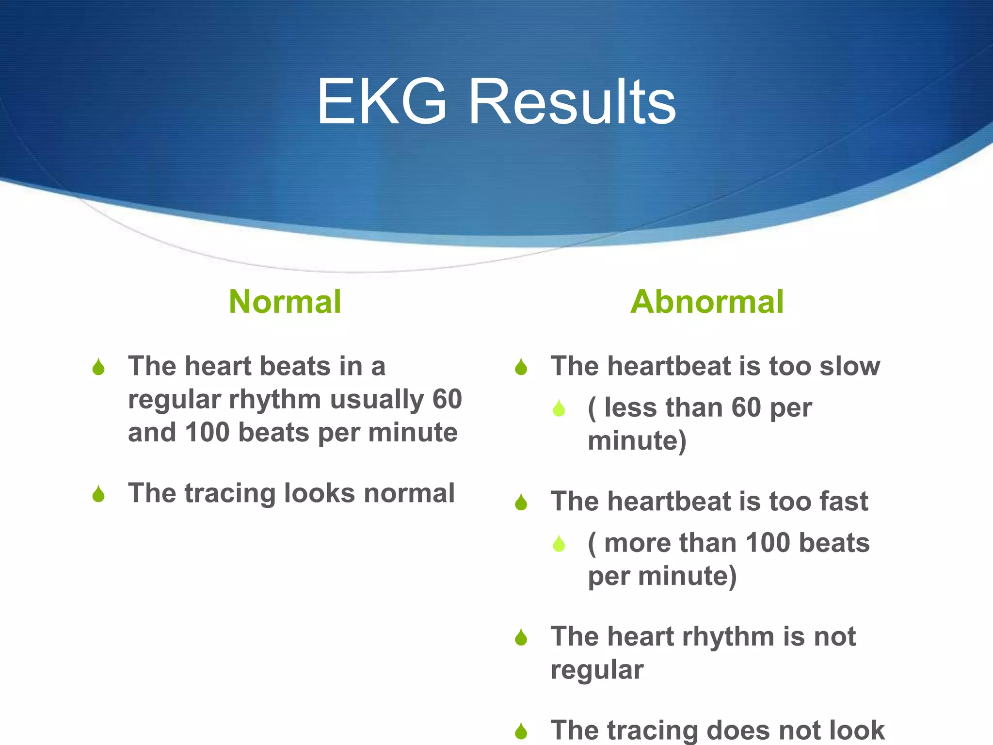 EKG Results

          Normal                      Abnormal
S The heart beats in a        S The heartbeat is too slow
  regular rhythm usually 60     S ( less than 60 per
  and 100 beats per minute         minute)
S The tracing looks normal    S The heartbeat is too fast
                                S ( more than 100 beats
                                   per minute)

                              S The heart rhythm is not
                                regular

                              S The tracing does not look
 