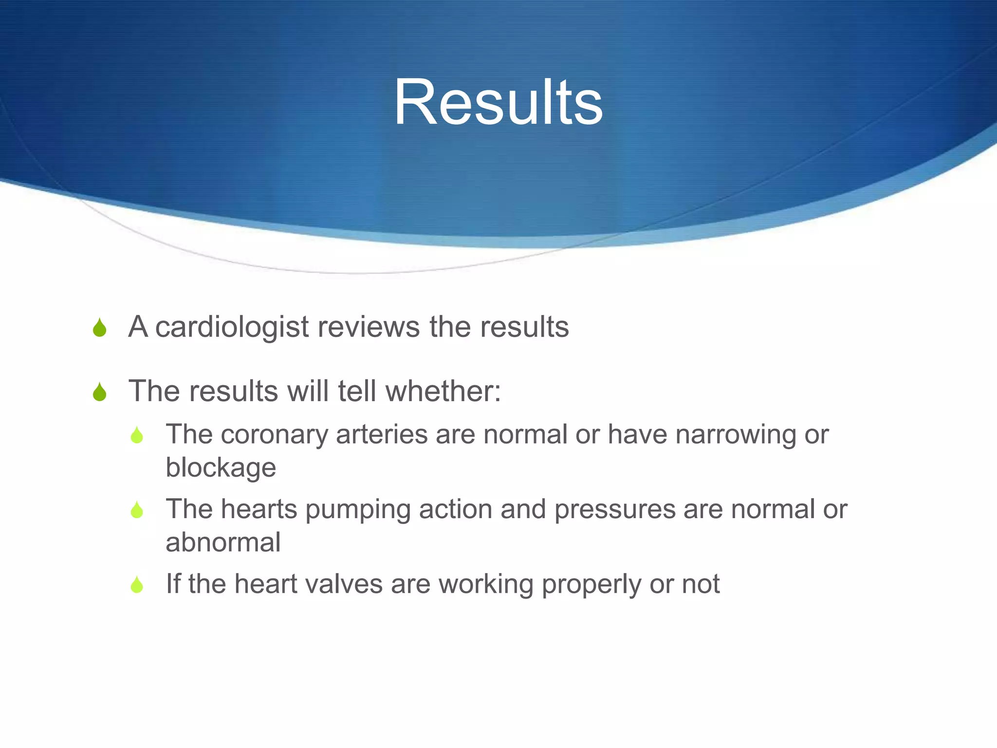 Results


S A cardiologist reviews the results

S The results will tell whether:
  S The coronary arteries are normal or have narrowing or
    blockage
  S The hearts pumping action and pressures are normal or
    abnormal
  S If the heart valves are working properly or not
 