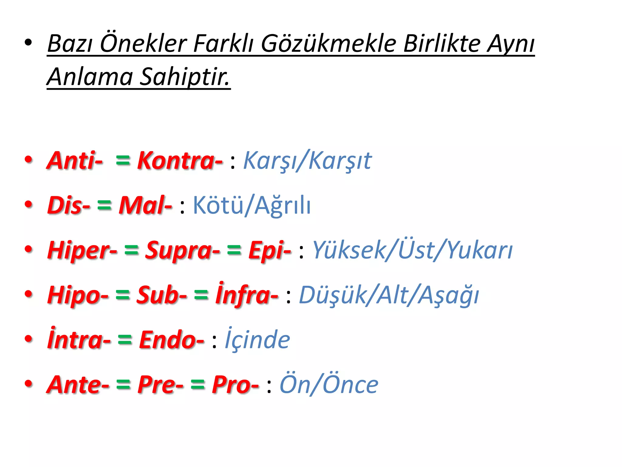 • Bazı Önekler Farklı Gözükmekle Birlikte Aynı
Anlama Sahiptir.
• Anti- = Kontra- : Karşı/Karşıt
• Dis- = Mal- : Kötü/Ağrılı
• Hiper- = Supra- = Epi- : Yüksek/Üst/Yukarı
• Hipo- = Sub- = İnfra- : Düşük/Alt/Aşağı
• İntra- = Endo- : İçinde
• Ante- = Pre- = Pro- : Ön/Önce
 