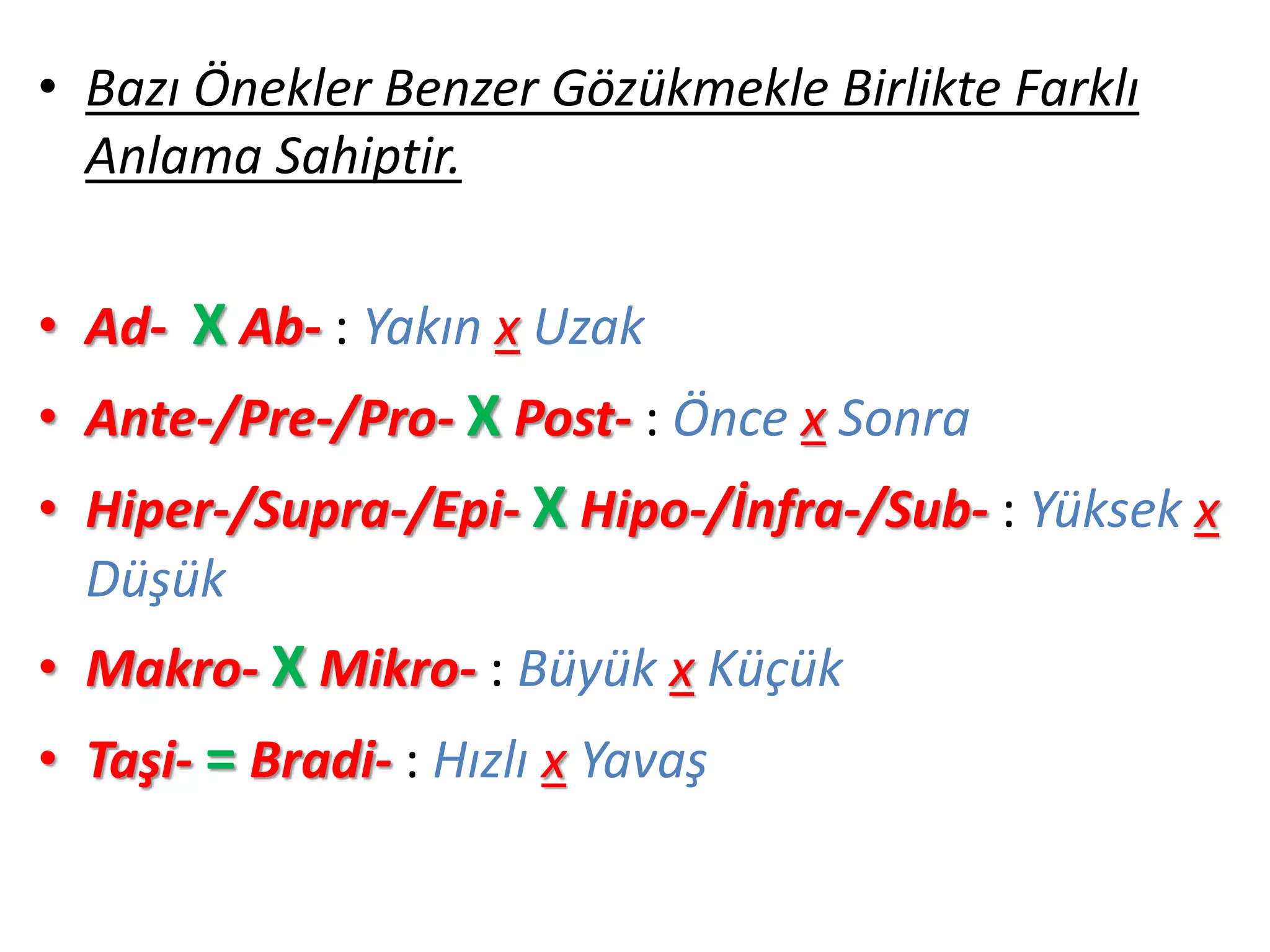 • Bazı Önekler Benzer Gözükmekle Birlikte Farklı
Anlama Sahiptir.
• Ad- X Ab- : Yakın x Uzak
• Ante-/Pre-/Pro- X Post- : Önce x Sonra
• Hiper-/Supra-/Epi- X Hipo-/İnfra-/Sub- : Yüksek x
Düşük
• Makro- X Mikro- : Büyük x Küçük
• Taşi- = Bradi- : Hızlı x Yavaş
 