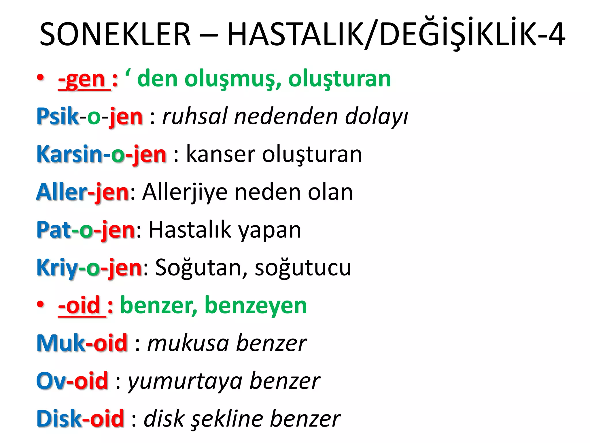 SONEKLER – HASTALIK/DEĞİŞİKLİK-4
• -gen : ‘ den oluşmuş, oluşturan
Psik-o-jen : ruhsal nedenden dolayı
Karsin-o-jen : kanser oluşturan
Aller-jen: Allerjiye neden olan
Pat-o-jen: Hastalık yapan
Kriy-o-jen: Soğutan, soğutucu
• -oid : benzer, benzeyen
Muk-oid : mukusa benzer
Ov-oid : yumurtaya benzer
Disk-oid : disk şekline benzer
 
