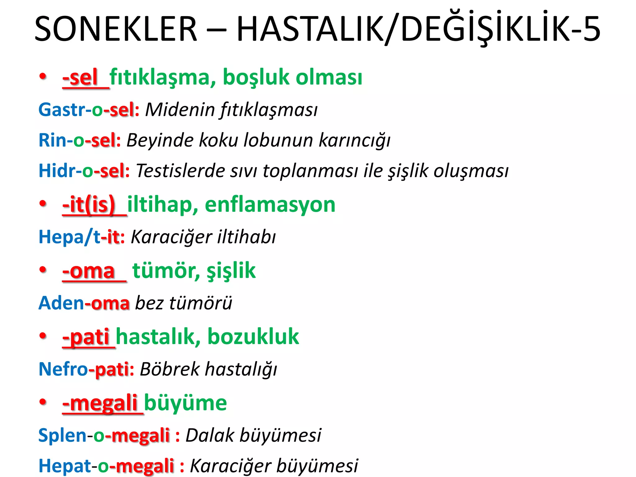 SONEKLER – HASTALIK/DEĞİŞİKLİK-5
• -sel fıtıklaşma, boşluk olması
Gastr-o-sel: Midenin fıtıklaşması
Rin-o-sel: Beyinde koku lobunun karıncığı
Hidr-o-sel: Testislerde sıvı toplanması ile şişlik oluşması
• -it(is) iltihap, enflamasyon
Hepa/t-it: Karaciğer iltihabı
• -oma tümör, şişlik
Aden-oma bez tümörü
• -pati hastalık, bozukluk
Nefro-pati: Böbrek hastalığı
• -megali büyüme
Splen-o-megali : Dalak büyümesi
Hepat-o-megali : Karaciğer büyümesi
 