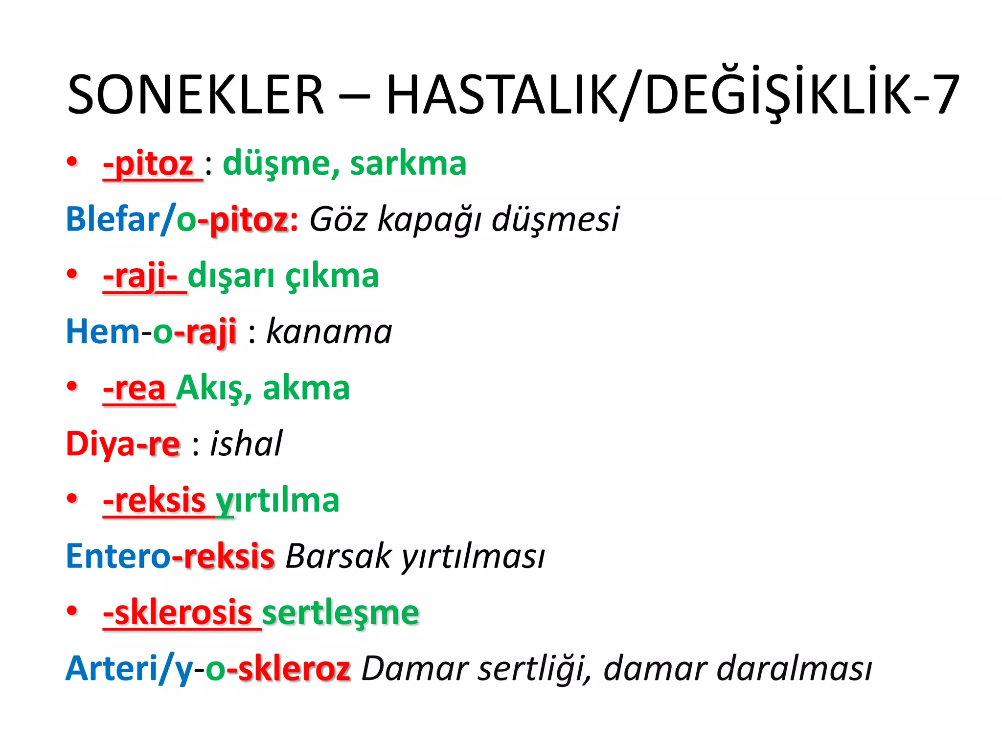 SONEKLER – HASTALIK/DEĞİŞİKLİK-7
• -pitoz : düşme, sarkma
Blefar/o-pitoz: Göz kapağı düşmesi
• -raji- dışarı çıkma
Hem-o-raji : kanama
• -rea Akış, akma
Diya-re : ishal
• -reksis yırtılma
Entero-reksis Barsak yırtılması
• -sklerosis sertleşme
Arteri/y-o-skleroz Damar sertliği, damar daralması
 