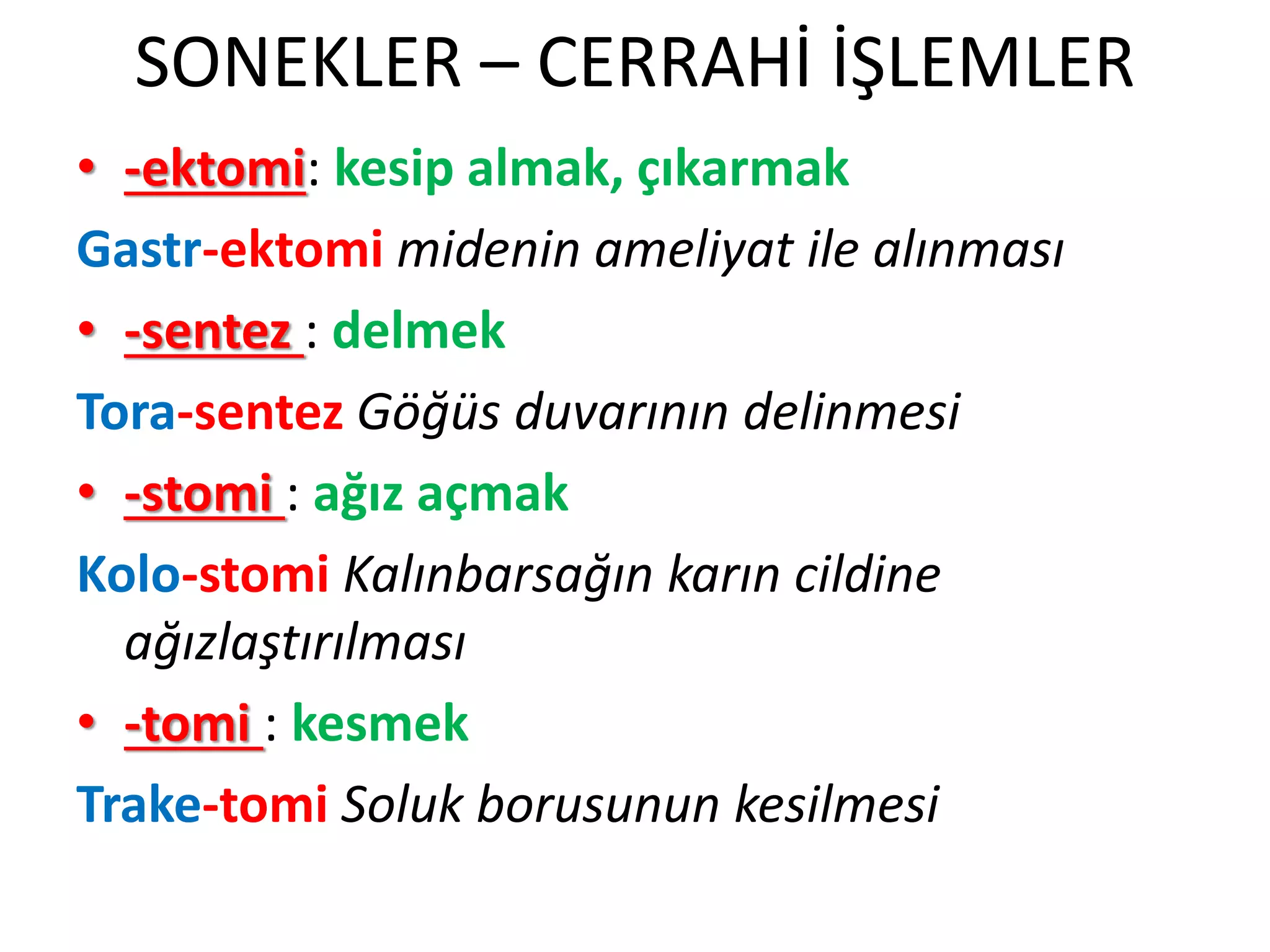 SONEKLER – CERRAHİ İŞLEMLER
• -ektomi: kesip almak, çıkarmak
Gastr-ektomi midenin ameliyat ile alınması
• -sentez : delmek
Tora-sentez Göğüs duvarının delinmesi
• -stomi : ağız açmak
Kolo-stomi Kalınbarsağın karın cildine
ağızlaştırılması
• -tomi : kesmek
Trake-tomi Soluk borusunun kesilmesi
 