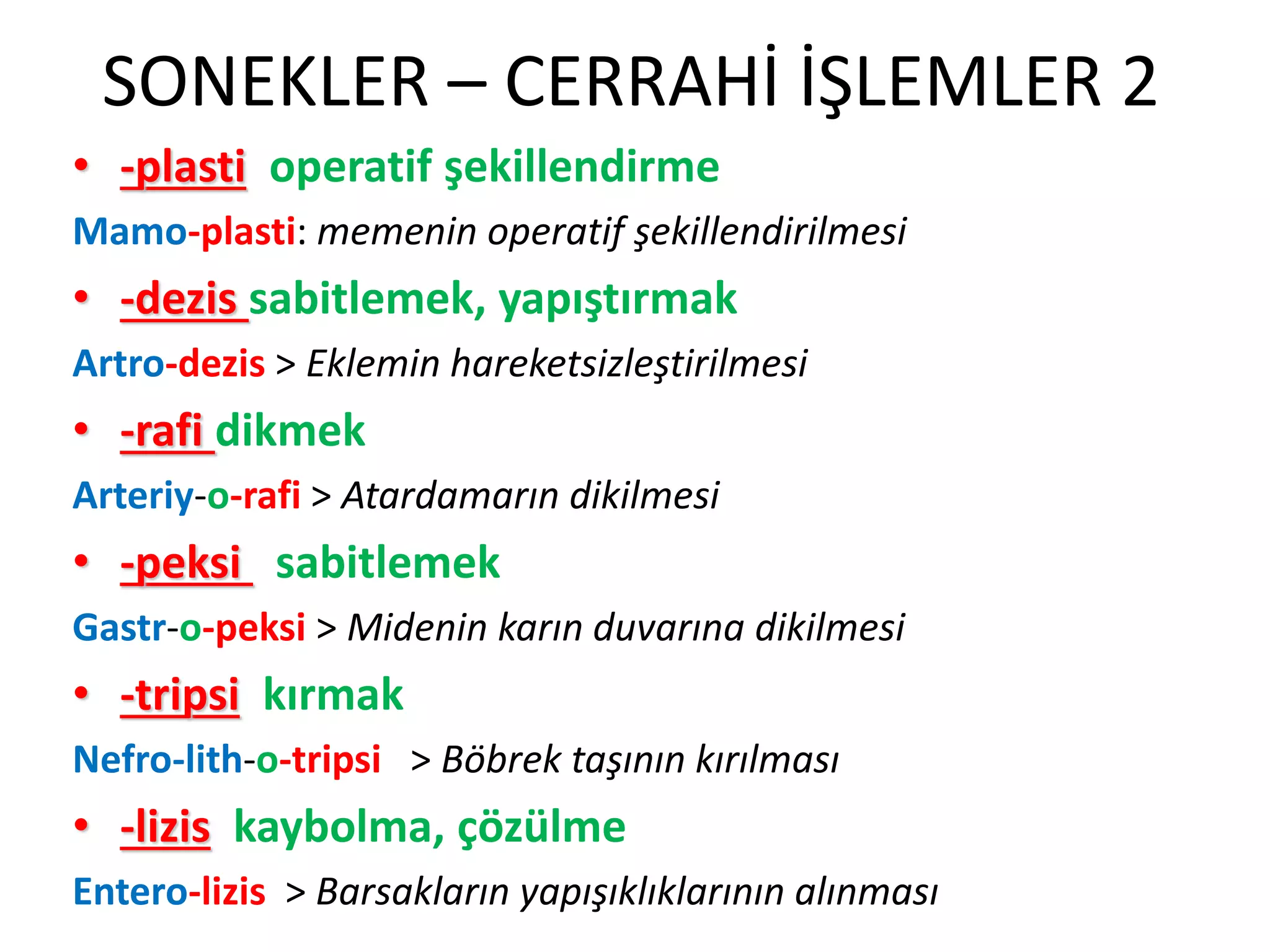 SONEKLER – CERRAHİ İŞLEMLER 2
• -plasti operatif şekillendirme
Mamo-plasti: memenin operatif şekillendirilmesi
• -dezis sabitlemek, yapıştırmak
Artro-dezis > Eklemin hareketsizleştirilmesi
• -rafi dikmek
Arteriy-o-rafi > Atardamarın dikilmesi
• -peksi sabitlemek
Gastr-o-peksi > Midenin karın duvarına dikilmesi
• -tripsi kırmak
Nefro-lith-o-tripsi > Böbrek taşının kırılması
• -lizis kaybolma, çözülme
Entero-lizis > Barsakların yapışıklıklarının alınması
 