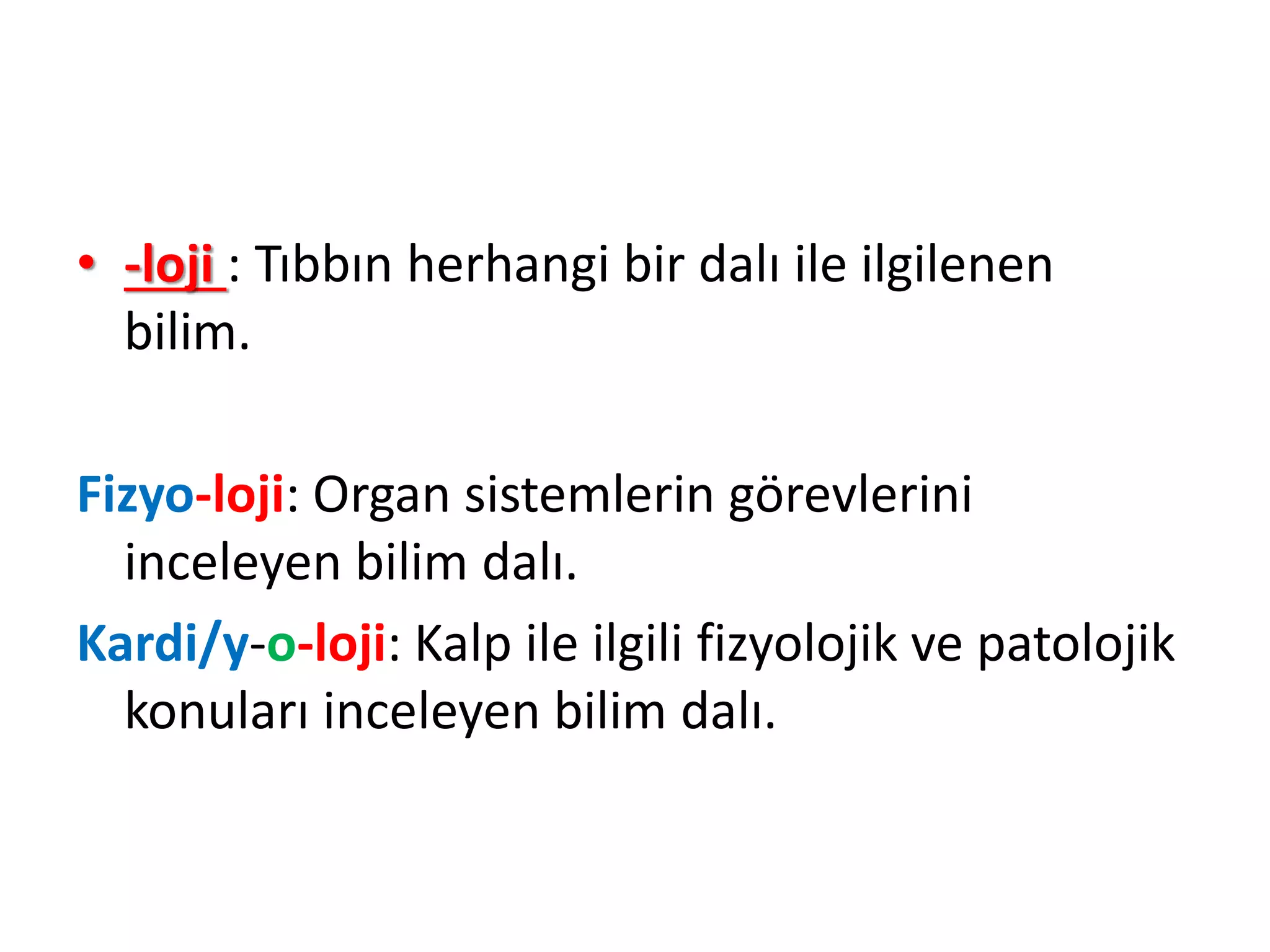 • -loji : Tıbbın herhangi bir dalı ile ilgilenen
bilim.
Fizyo-loji: Organ sistemlerin görevlerini
inceleyen bilim dalı.
Kardi/y-o-loji: Kalp ile ilgili fizyolojik ve patolojik
konuları inceleyen bilim dalı.
 