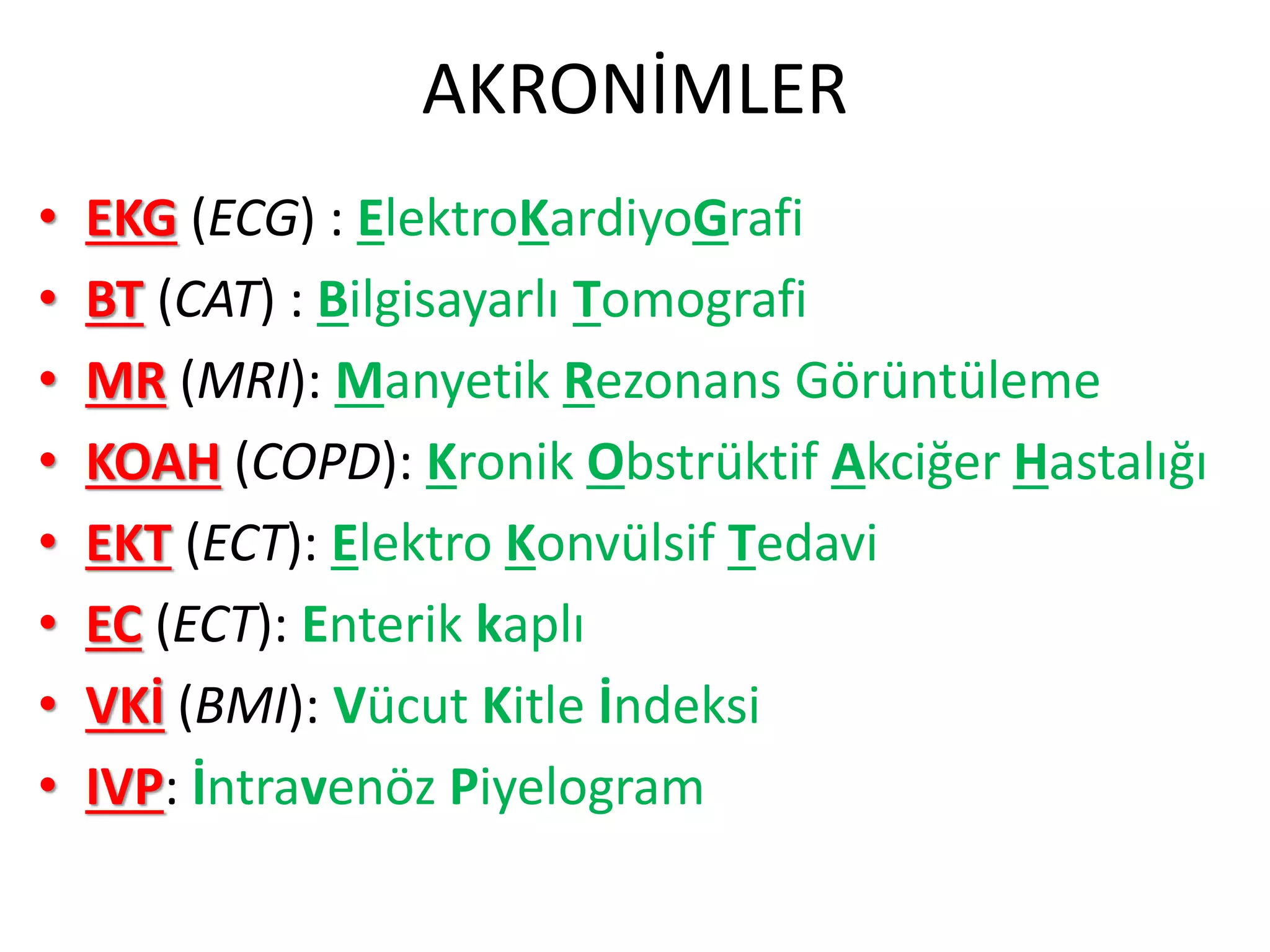 AKRONİMLER
• EKG (ECG) : ElektroKardiyoGrafi
• BT (CAT) : Bilgisayarlı Tomografi
• MR (MRI): Manyetik Rezonans Görüntüleme
• KOAH (COPD): Kronik Obstrüktif Akciğer Hastalığı
• EKT (ECT): Elektro Konvülsif Tedavi
• EC (ECT): Enterik kaplı
• VKİ (BMI): Vücut Kitle İndeksi
• IVP: İntravenöz Piyelogram
 