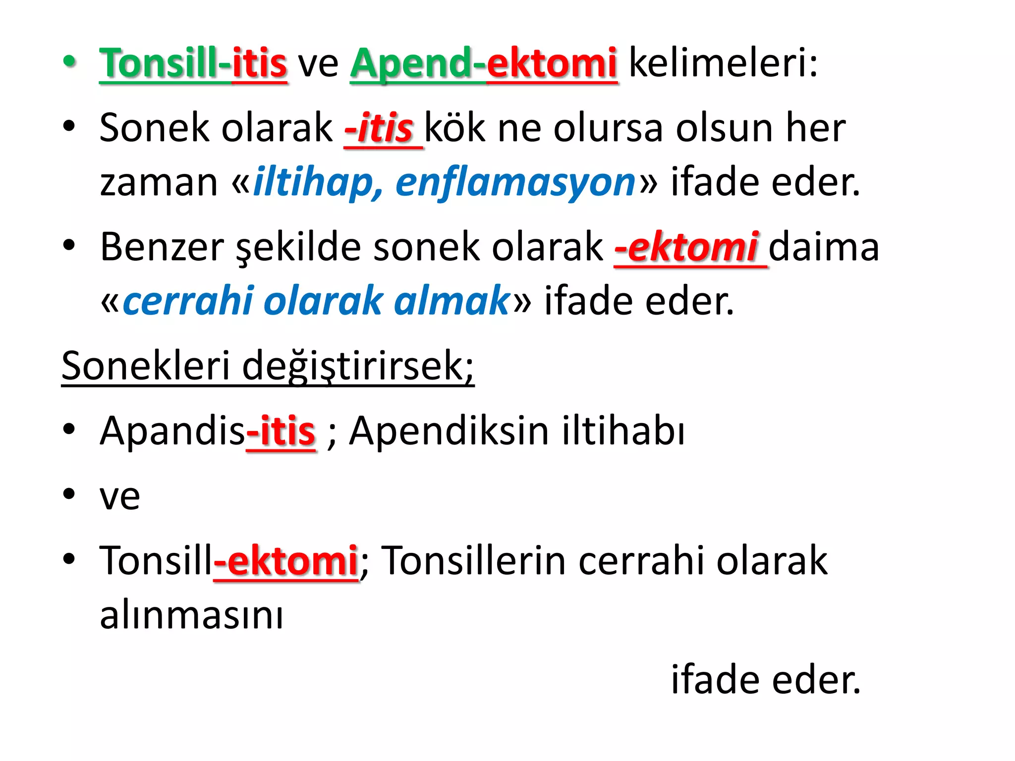 • Tonsill-itis ve Apend-ektomi kelimeleri:
• Sonek olarak -itis kök ne olursa olsun her
zaman «iltihap, enflamasyon» ifade eder.
• Benzer şekilde sonek olarak -ektomi daima
«cerrahi olarak almak» ifade eder.
Sonekleri değiştirirsek;
• Apandis-itis ; Apendiksin iltihabı
• ve
• Tonsill-ektomi; Tonsillerin cerrahi olarak
alınmasını
ifade eder.
 