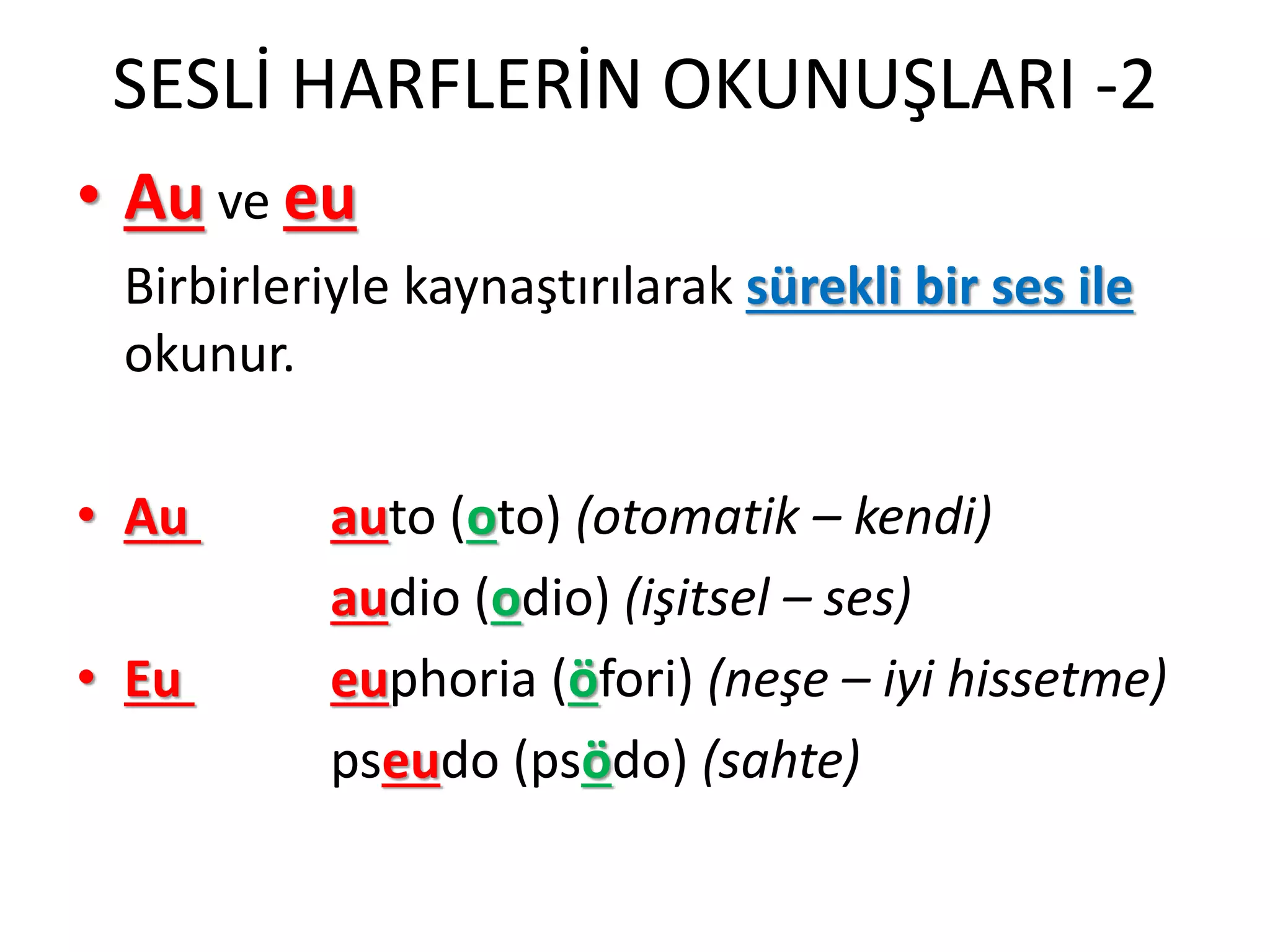 SESLİ HARFLERİN OKUNUŞLARI -2
• Au ve eu
Birbirleriyle kaynaştırılarak sürekli bir ses ile
okunur.
• Au auto (oto) (otomatik – kendi)
audio (odio) (işitsel – ses)
• Eu euphoria (öfori) (neşe – iyi hissetme)
pseudo (psödo) (sahte)
 