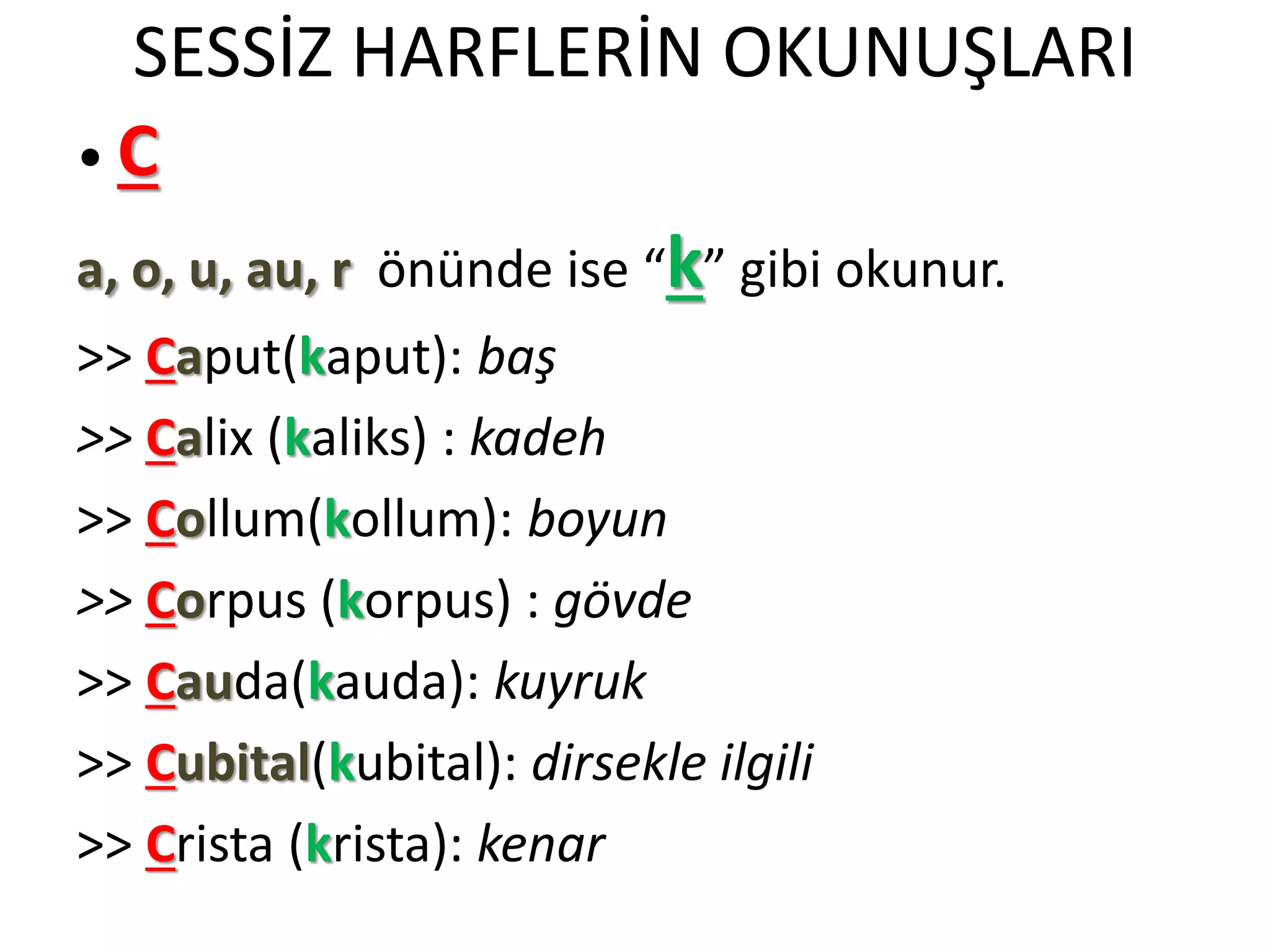 SESSİZ HARFLERİN OKUNUŞLARI
• C
a, o, u, au, r önünde ise “k” gibi okunur.
>> Caput(kaput): baş
>> Calix (kaliks) : kadeh
>> Collum(kollum): boyun
>> Corpus (korpus) : gövde
>> Cauda(kauda): kuyruk
>> Cubital(kubital): dirsekle ilgili
>> Crista (krista): kenar
 