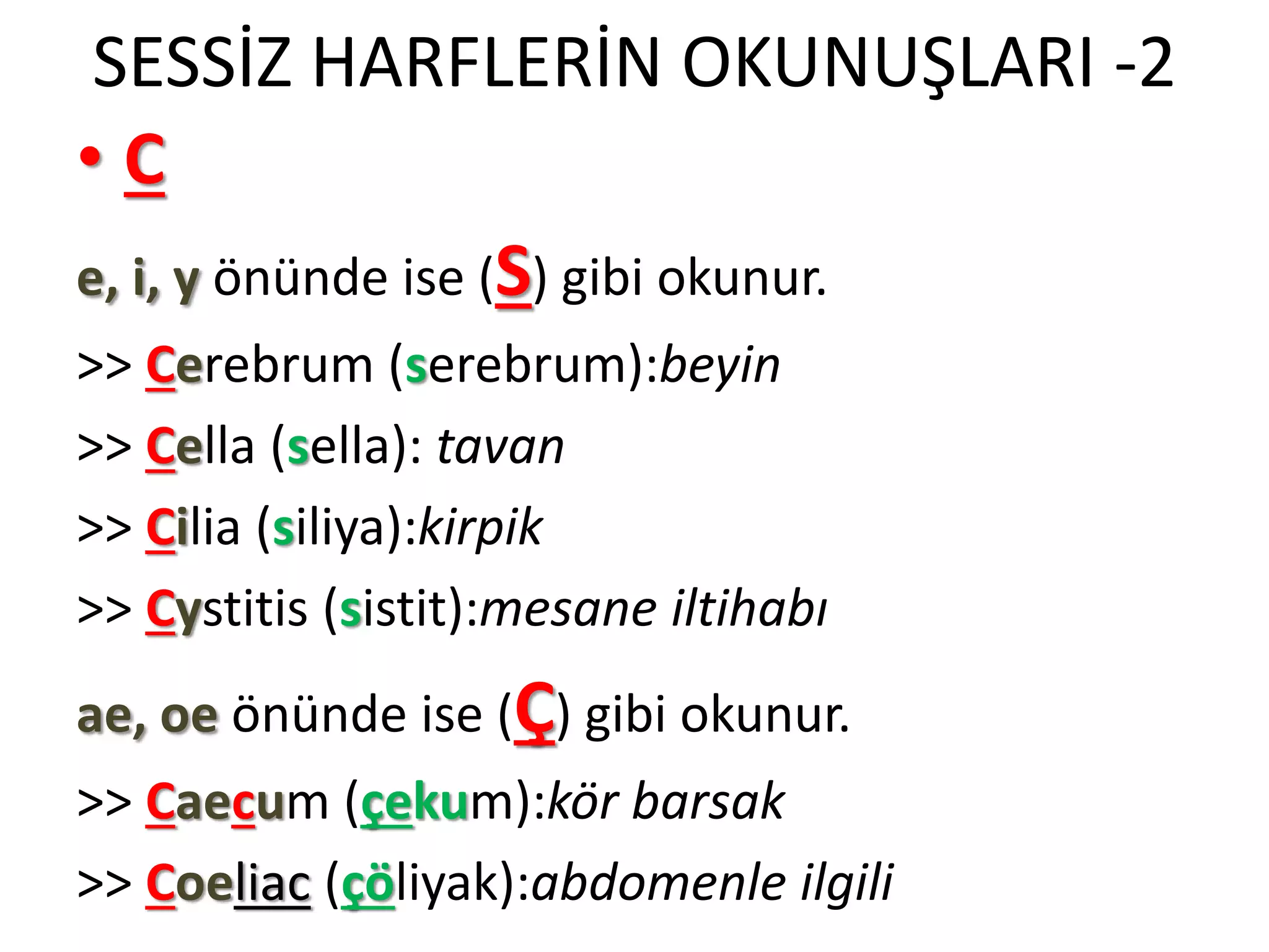SESSİZ HARFLERİN OKUNUŞLARI -2
• C
e, i, y önünde ise (S) gibi okunur.
>> Cerebrum (serebrum):beyin
>> Cella (sella): tavan
>> Cilia (siliya):kirpik
>> Cystitis (sistit):mesane iltihabı
ae, oe önünde ise (Ç) gibi okunur.
>> Caecum (çekum):kör barsak
>> Coeliac (çöliyak):abdomenle ilgili
 