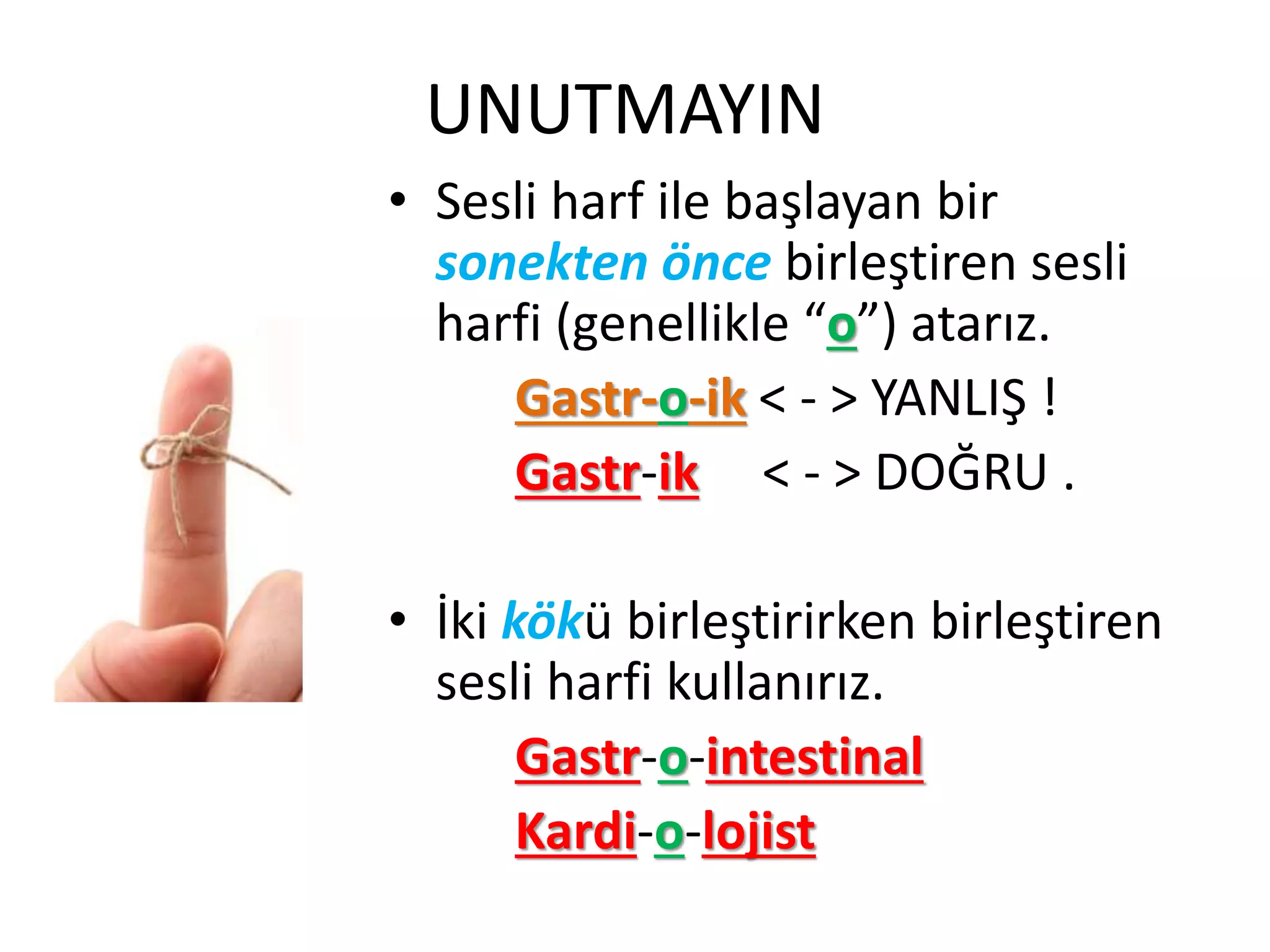 UNUTMAYIN
• Sesli harf ile başlayan bir
sonekten önce birleştiren sesli
harfi (genellikle “o”) atarız.
Gastr-o-ik < - > YANLIŞ !
Gastr-ik < - > DOĞRU .
• İki kökü birleştirirken birleştiren
sesli harfi kullanırız.
Gastr-o-intestinal
Kardi-o-lojist
 