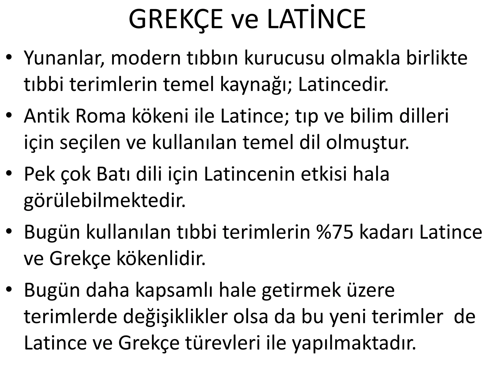 GREKÇE ve LATİNCE
• Yunanlar, modern tıbbın kurucusu olmakla birlikte
tıbbi terimlerin temel kaynağı; Latincedir.
• Antik Roma kökeni ile Latince; tıp ve bilim dilleri
için seçilen ve kullanılan temel dil olmuştur.
• Pek çok Batı dili için Latincenin etkisi hala
görülebilmektedir.
• Bugün kullanılan tıbbi terimlerin %75 kadarı Latince
ve Grekçe kökenlidir.
• Bugün daha kapsamlı hale getirmek üzere
terimlerde değişiklikler olsa da bu yeni terimler de
Latince ve Grekçe türevleri ile yapılmaktadır.
 